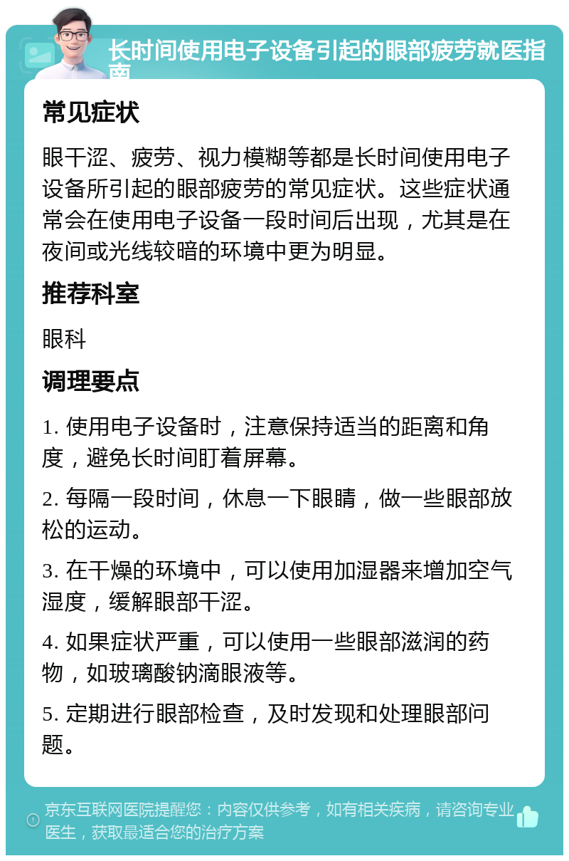 长时间使用电子设备引起的眼部疲劳就医指南 常见症状 眼干涩、疲劳、视力模糊等都是长时间使用电子设备所引起的眼部疲劳的常见症状。这些症状通常会在使用电子设备一段时间后出现，尤其是在夜间或光线较暗的环境中更为明显。 推荐科室 眼科 调理要点 1. 使用电子设备时，注意保持适当的距离和角度，避免长时间盯着屏幕。 2. 每隔一段时间，休息一下眼睛，做一些眼部放松的运动。 3. 在干燥的环境中，可以使用加湿器来增加空气湿度，缓解眼部干涩。 4. 如果症状严重，可以使用一些眼部滋润的药物，如玻璃酸钠滴眼液等。 5. 定期进行眼部检查，及时发现和处理眼部问题。