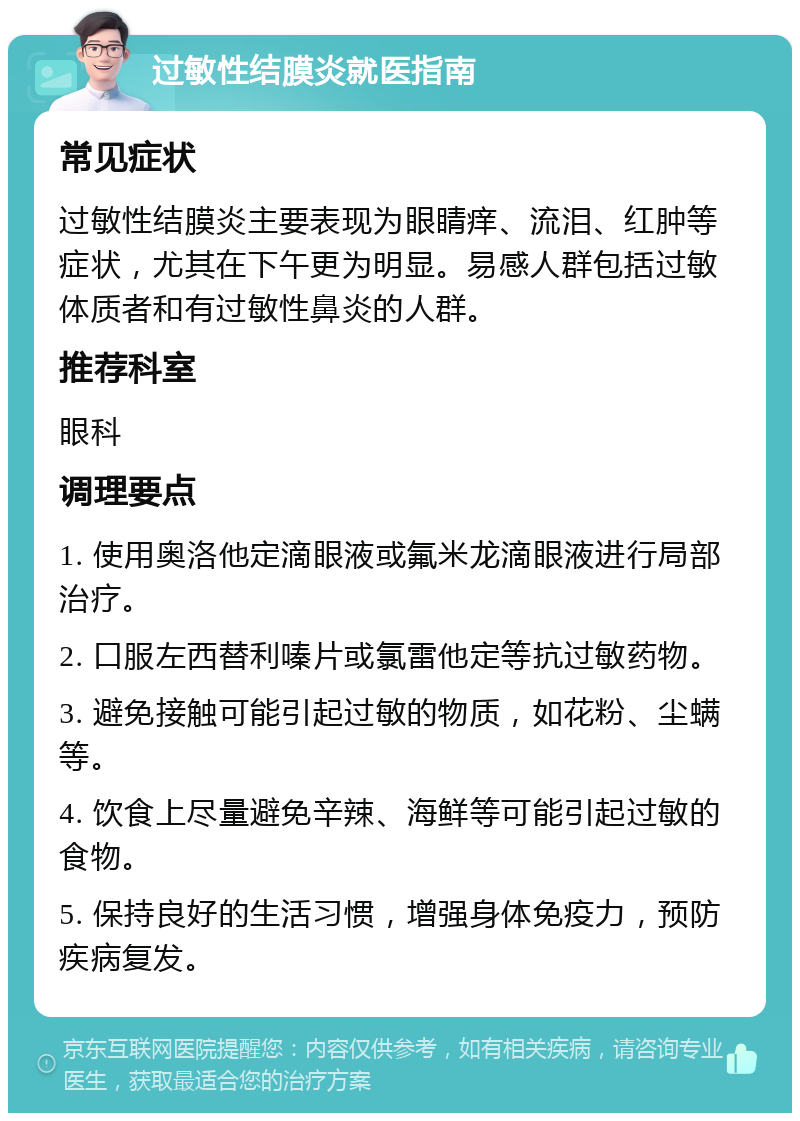 过敏性结膜炎就医指南 常见症状 过敏性结膜炎主要表现为眼睛痒、流泪、红肿等症状，尤其在下午更为明显。易感人群包括过敏体质者和有过敏性鼻炎的人群。 推荐科室 眼科 调理要点 1. 使用奥洛他定滴眼液或氟米龙滴眼液进行局部治疗。 2. 口服左西替利嗪片或氯雷他定等抗过敏药物。 3. 避免接触可能引起过敏的物质，如花粉、尘螨等。 4. 饮食上尽量避免辛辣、海鲜等可能引起过敏的食物。 5. 保持良好的生活习惯，增强身体免疫力，预防疾病复发。