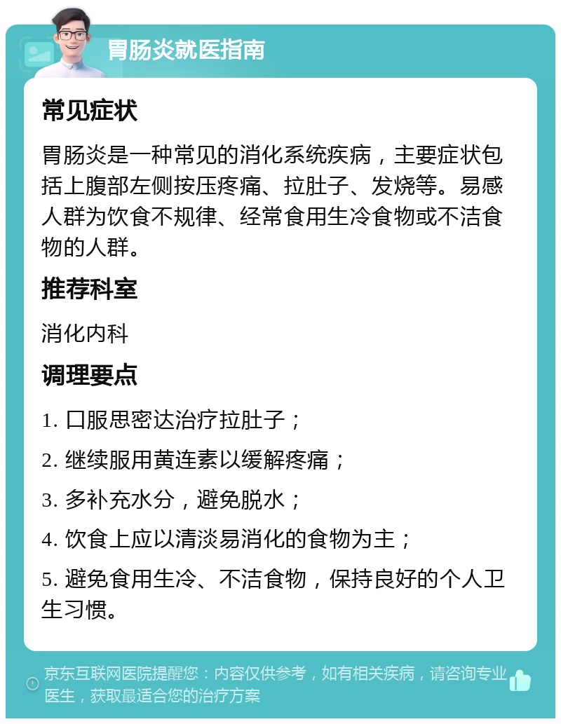 胃肠炎就医指南 常见症状 胃肠炎是一种常见的消化系统疾病，主要症状包括上腹部左侧按压疼痛、拉肚子、发烧等。易感人群为饮食不规律、经常食用生冷食物或不洁食物的人群。 推荐科室 消化内科 调理要点 1. 口服思密达治疗拉肚子； 2. 继续服用黄连素以缓解疼痛； 3. 多补充水分，避免脱水； 4. 饮食上应以清淡易消化的食物为主； 5. 避免食用生冷、不洁食物，保持良好的个人卫生习惯。