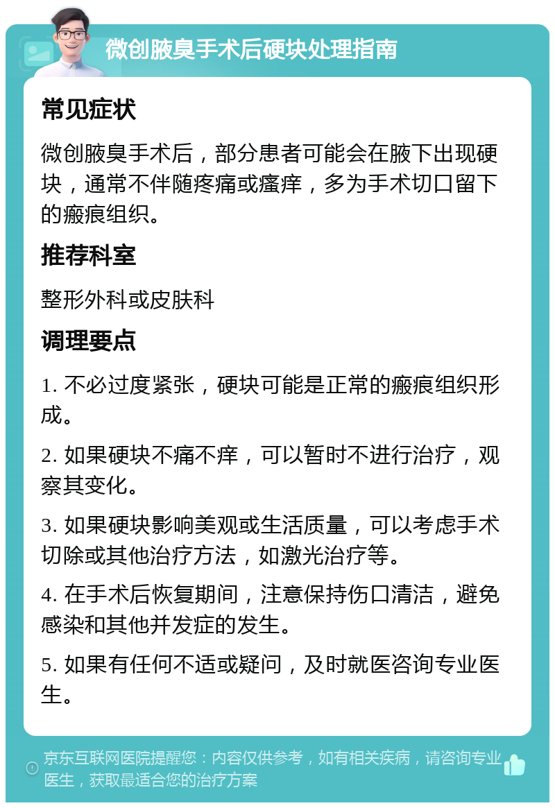 微创腋臭手术后硬块处理指南 常见症状 微创腋臭手术后，部分患者可能会在腋下出现硬块，通常不伴随疼痛或瘙痒，多为手术切口留下的瘢痕组织。 推荐科室 整形外科或皮肤科 调理要点 1. 不必过度紧张，硬块可能是正常的瘢痕组织形成。 2. 如果硬块不痛不痒，可以暂时不进行治疗，观察其变化。 3. 如果硬块影响美观或生活质量，可以考虑手术切除或其他治疗方法，如激光治疗等。 4. 在手术后恢复期间，注意保持伤口清洁，避免感染和其他并发症的发生。 5. 如果有任何不适或疑问，及时就医咨询专业医生。