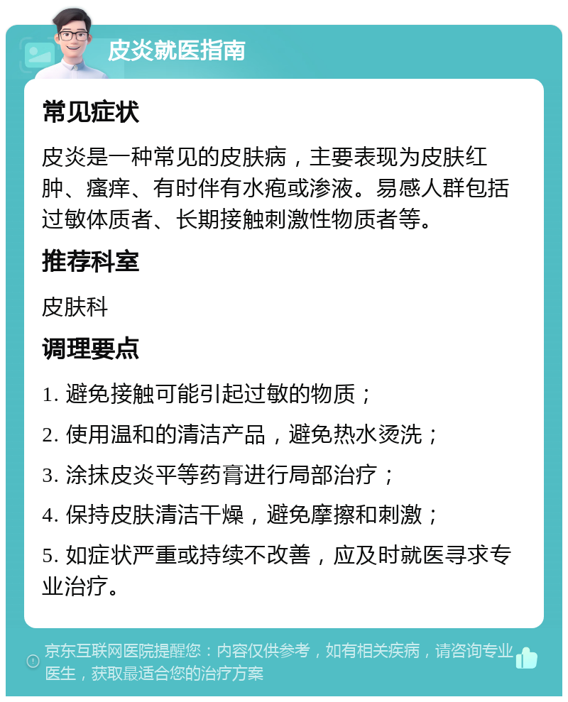 皮炎就医指南 常见症状 皮炎是一种常见的皮肤病，主要表现为皮肤红肿、瘙痒、有时伴有水疱或渗液。易感人群包括过敏体质者、长期接触刺激性物质者等。 推荐科室 皮肤科 调理要点 1. 避免接触可能引起过敏的物质； 2. 使用温和的清洁产品，避免热水烫洗； 3. 涂抹皮炎平等药膏进行局部治疗； 4. 保持皮肤清洁干燥，避免摩擦和刺激； 5. 如症状严重或持续不改善，应及时就医寻求专业治疗。