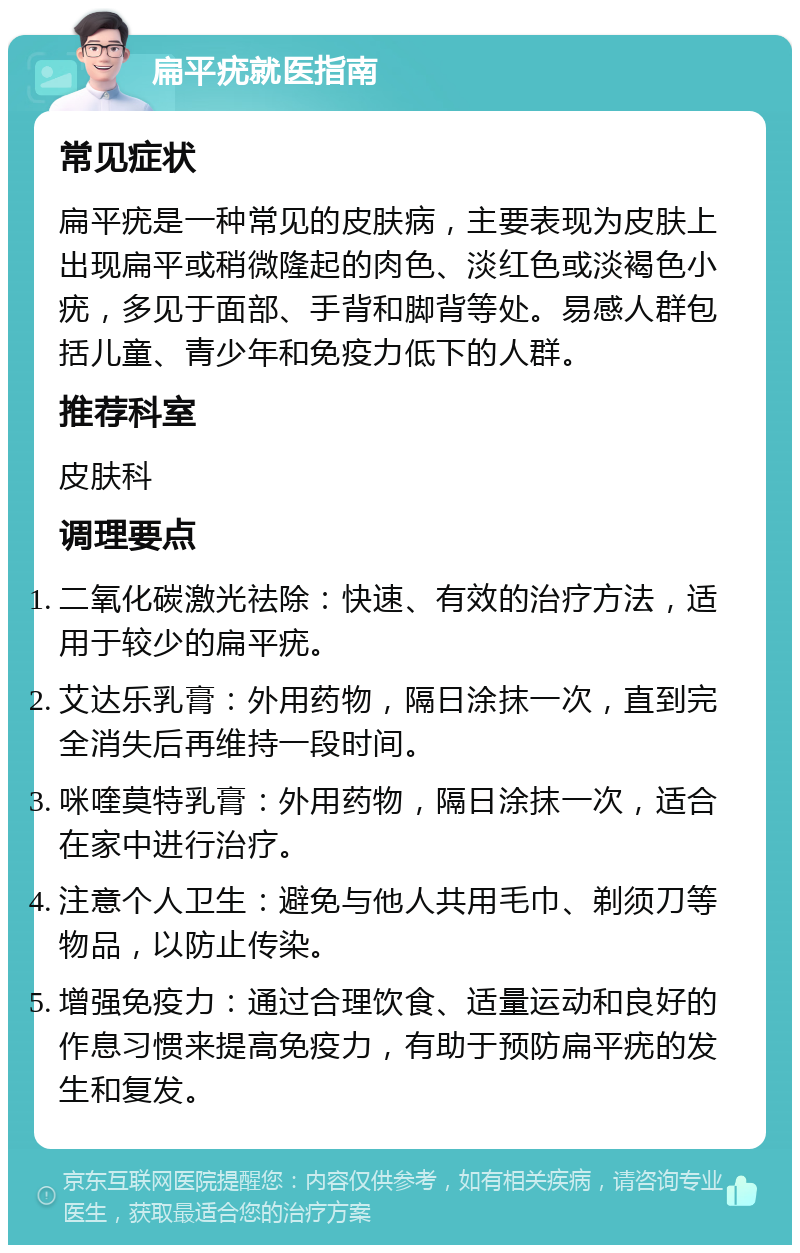 扁平疣就医指南 常见症状 扁平疣是一种常见的皮肤病，主要表现为皮肤上出现扁平或稍微隆起的肉色、淡红色或淡褐色小疣，多见于面部、手背和脚背等处。易感人群包括儿童、青少年和免疫力低下的人群。 推荐科室 皮肤科 调理要点 二氧化碳激光祛除：快速、有效的治疗方法，适用于较少的扁平疣。 艾达乐乳膏：外用药物，隔日涂抹一次，直到完全消失后再维持一段时间。 咪喹莫特乳膏：外用药物，隔日涂抹一次，适合在家中进行治疗。 注意个人卫生：避免与他人共用毛巾、剃须刀等物品，以防止传染。 增强免疫力：通过合理饮食、适量运动和良好的作息习惯来提高免疫力，有助于预防扁平疣的发生和复发。