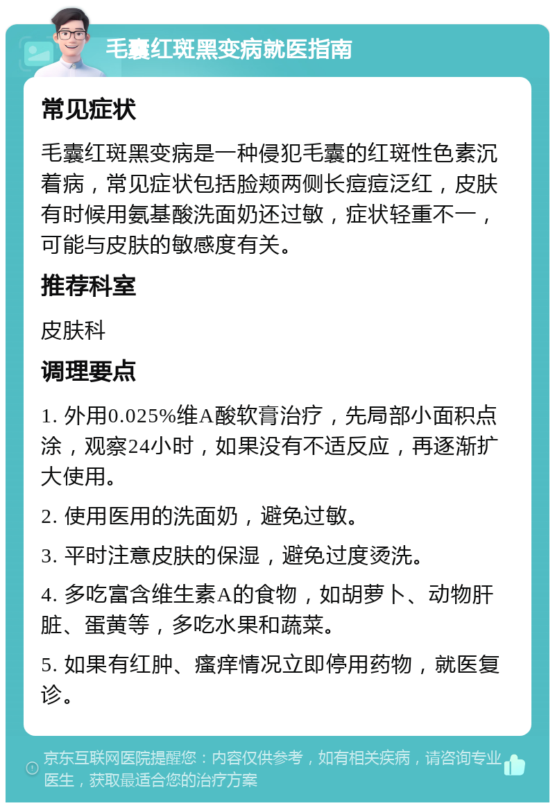 毛囊红斑黑变病就医指南 常见症状 毛囊红斑黑变病是一种侵犯毛囊的红斑性色素沉着病，常见症状包括脸颊两侧长痘痘泛红，皮肤有时候用氨基酸洗面奶还过敏，症状轻重不一，可能与皮肤的敏感度有关。 推荐科室 皮肤科 调理要点 1. 外用0.025%维A酸软膏治疗，先局部小面积点涂，观察24小时，如果没有不适反应，再逐渐扩大使用。 2. 使用医用的洗面奶，避免过敏。 3. 平时注意皮肤的保湿，避免过度烫洗。 4. 多吃富含维生素A的食物，如胡萝卜、动物肝脏、蛋黄等，多吃水果和蔬菜。 5. 如果有红肿、瘙痒情况立即停用药物，就医复诊。