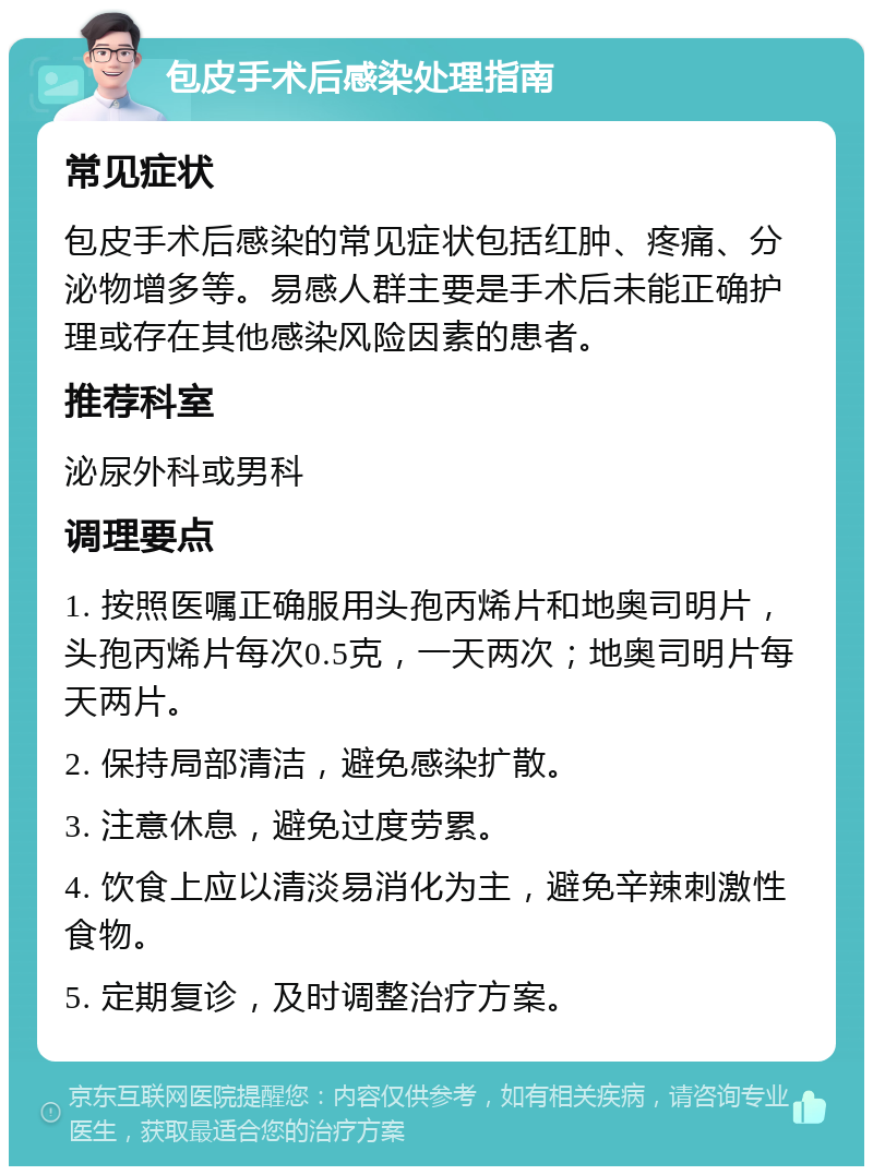 包皮手术后感染处理指南 常见症状 包皮手术后感染的常见症状包括红肿、疼痛、分泌物增多等。易感人群主要是手术后未能正确护理或存在其他感染风险因素的患者。 推荐科室 泌尿外科或男科 调理要点 1. 按照医嘱正确服用头孢丙烯片和地奥司明片，头孢丙烯片每次0.5克，一天两次；地奥司明片每天两片。 2. 保持局部清洁，避免感染扩散。 3. 注意休息，避免过度劳累。 4. 饮食上应以清淡易消化为主，避免辛辣刺激性食物。 5. 定期复诊，及时调整治疗方案。