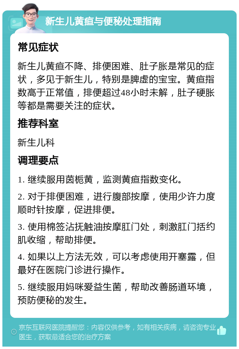 新生儿黄疸与便秘处理指南 常见症状 新生儿黄疸不降、排便困难、肚子胀是常见的症状，多见于新生儿，特别是脾虚的宝宝。黄疸指数高于正常值，排便超过48小时未解，肚子硬胀等都是需要关注的症状。 推荐科室 新生儿科 调理要点 1. 继续服用茵栀黄，监测黄疸指数变化。 2. 对于排便困难，进行腹部按摩，使用少许力度顺时针按摩，促进排便。 3. 使用棉签沾抚触油按摩肛门处，刺激肛门括约肌收缩，帮助排便。 4. 如果以上方法无效，可以考虑使用开塞露，但最好在医院门诊进行操作。 5. 继续服用妈咪爱益生菌，帮助改善肠道环境，预防便秘的发生。