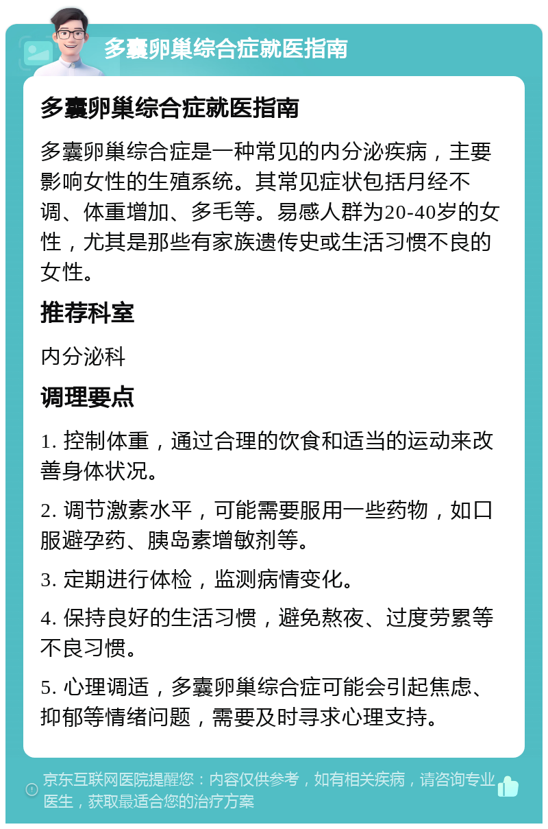 多囊卵巢综合症就医指南 多囊卵巢综合症就医指南 多囊卵巢综合症是一种常见的内分泌疾病，主要影响女性的生殖系统。其常见症状包括月经不调、体重增加、多毛等。易感人群为20-40岁的女性，尤其是那些有家族遗传史或生活习惯不良的女性。 推荐科室 内分泌科 调理要点 1. 控制体重，通过合理的饮食和适当的运动来改善身体状况。 2. 调节激素水平，可能需要服用一些药物，如口服避孕药、胰岛素增敏剂等。 3. 定期进行体检，监测病情变化。 4. 保持良好的生活习惯，避免熬夜、过度劳累等不良习惯。 5. 心理调适，多囊卵巢综合症可能会引起焦虑、抑郁等情绪问题，需要及时寻求心理支持。