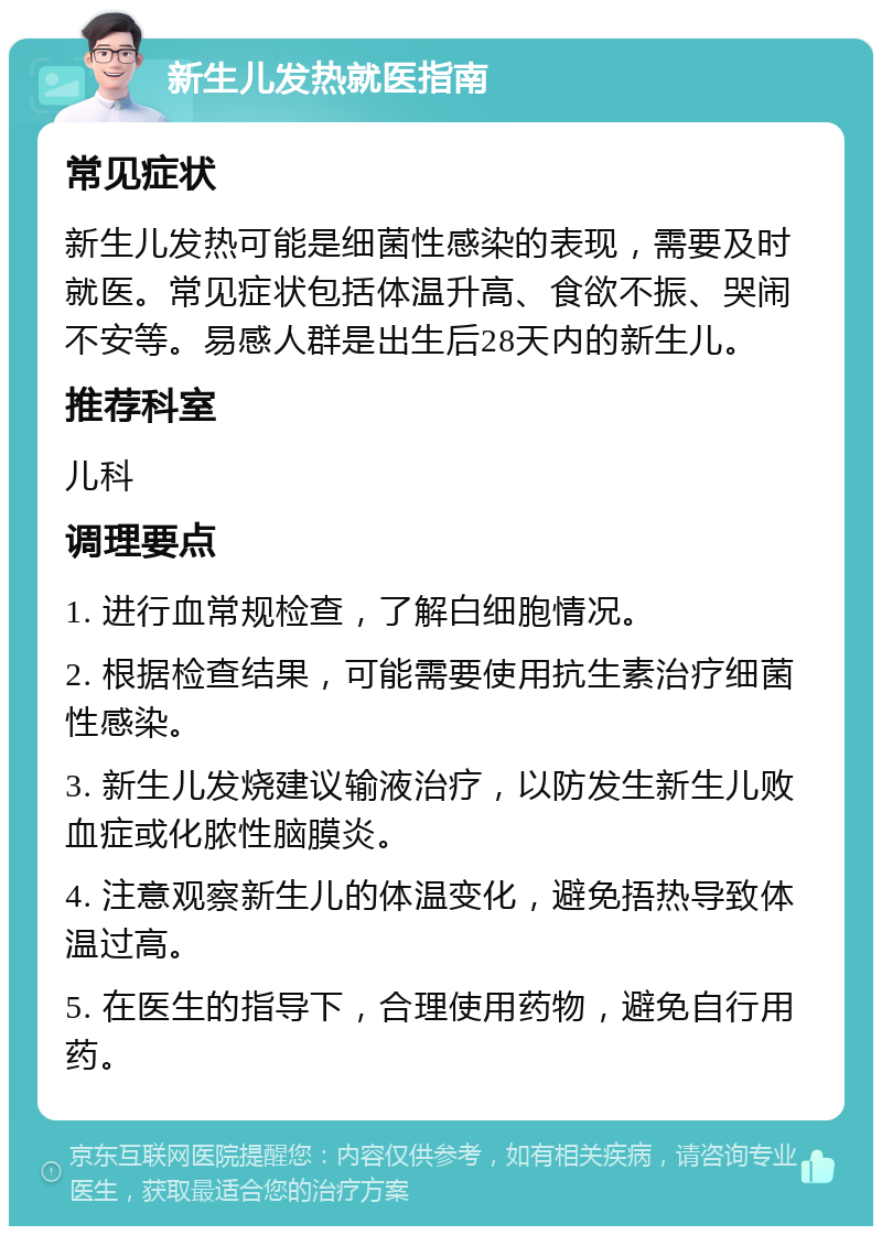 新生儿发热就医指南 常见症状 新生儿发热可能是细菌性感染的表现，需要及时就医。常见症状包括体温升高、食欲不振、哭闹不安等。易感人群是出生后28天内的新生儿。 推荐科室 儿科 调理要点 1. 进行血常规检查，了解白细胞情况。 2. 根据检查结果，可能需要使用抗生素治疗细菌性感染。 3. 新生儿发烧建议输液治疗，以防发生新生儿败血症或化脓性脑膜炎。 4. 注意观察新生儿的体温变化，避免捂热导致体温过高。 5. 在医生的指导下，合理使用药物，避免自行用药。