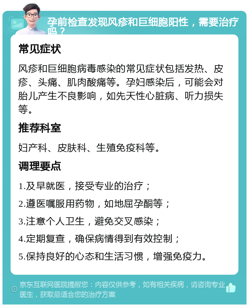 孕前检查发现风疹和巨细胞阳性，需要治疗吗？ 常见症状 风疹和巨细胞病毒感染的常见症状包括发热、皮疹、头痛、肌肉酸痛等。孕妇感染后，可能会对胎儿产生不良影响，如先天性心脏病、听力损失等。 推荐科室 妇产科、皮肤科、生殖免疫科等。 调理要点 1.及早就医，接受专业的治疗； 2.遵医嘱服用药物，如地屈孕酮等； 3.注意个人卫生，避免交叉感染； 4.定期复查，确保病情得到有效控制； 5.保持良好的心态和生活习惯，增强免疫力。