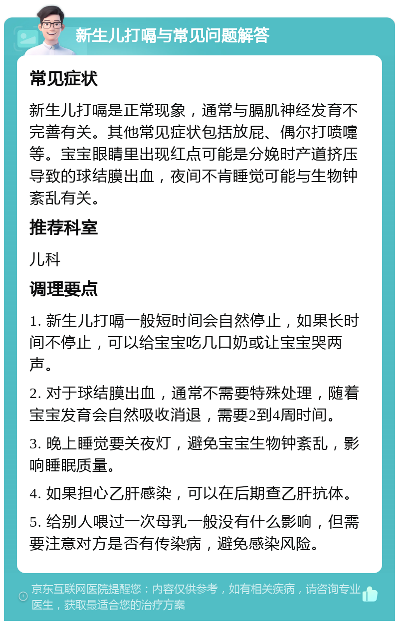 新生儿打嗝与常见问题解答 常见症状 新生儿打嗝是正常现象，通常与膈肌神经发育不完善有关。其他常见症状包括放屁、偶尔打喷嚏等。宝宝眼睛里出现红点可能是分娩时产道挤压导致的球结膜出血，夜间不肯睡觉可能与生物钟紊乱有关。 推荐科室 儿科 调理要点 1. 新生儿打嗝一般短时间会自然停止，如果长时间不停止，可以给宝宝吃几口奶或让宝宝哭两声。 2. 对于球结膜出血，通常不需要特殊处理，随着宝宝发育会自然吸收消退，需要2到4周时间。 3. 晚上睡觉要关夜灯，避免宝宝生物钟紊乱，影响睡眠质量。 4. 如果担心乙肝感染，可以在后期查乙肝抗体。 5. 给别人喂过一次母乳一般没有什么影响，但需要注意对方是否有传染病，避免感染风险。