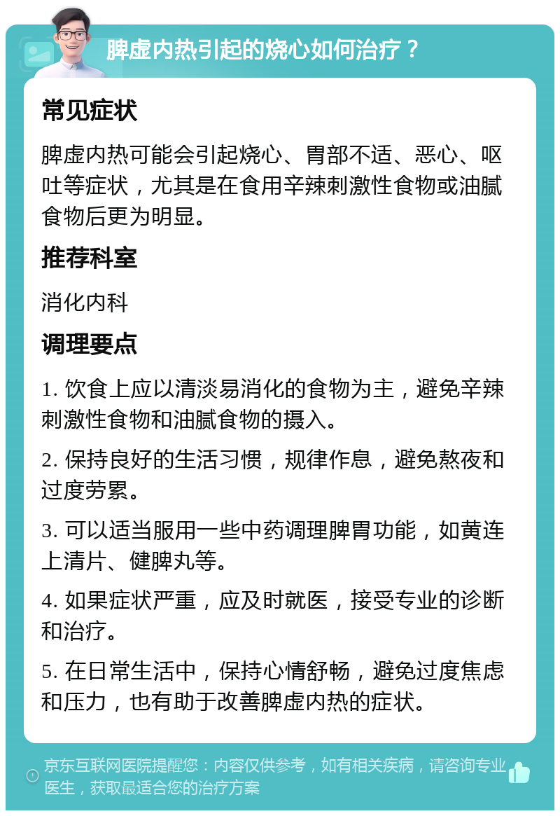 脾虚内热引起的烧心如何治疗？ 常见症状 脾虚内热可能会引起烧心、胃部不适、恶心、呕吐等症状，尤其是在食用辛辣刺激性食物或油腻食物后更为明显。 推荐科室 消化内科 调理要点 1. 饮食上应以清淡易消化的食物为主，避免辛辣刺激性食物和油腻食物的摄入。 2. 保持良好的生活习惯，规律作息，避免熬夜和过度劳累。 3. 可以适当服用一些中药调理脾胃功能，如黄连上清片、健脾丸等。 4. 如果症状严重，应及时就医，接受专业的诊断和治疗。 5. 在日常生活中，保持心情舒畅，避免过度焦虑和压力，也有助于改善脾虚内热的症状。