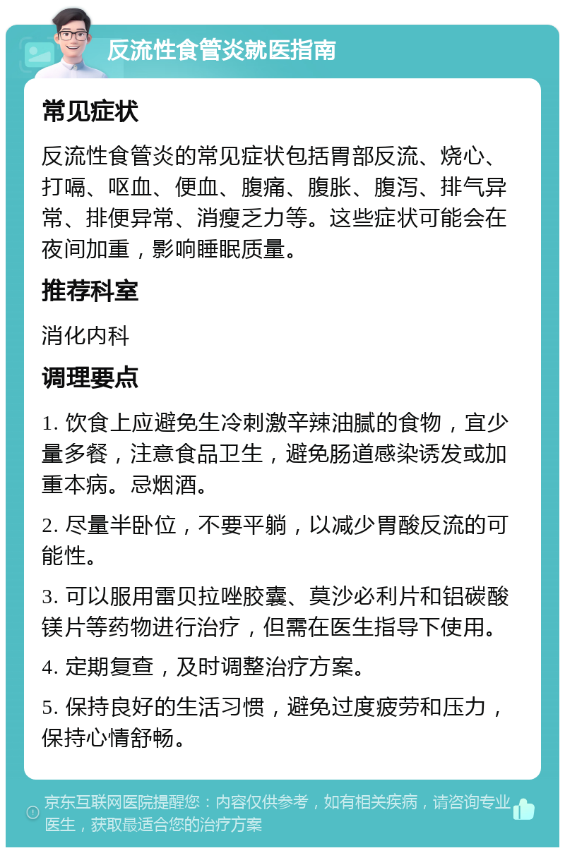 反流性食管炎就医指南 常见症状 反流性食管炎的常见症状包括胃部反流、烧心、打嗝、呕血、便血、腹痛、腹胀、腹泻、排气异常、排便异常、消瘦乏力等。这些症状可能会在夜间加重，影响睡眠质量。 推荐科室 消化内科 调理要点 1. 饮食上应避免生冷刺激辛辣油腻的食物，宜少量多餐，注意食品卫生，避免肠道感染诱发或加重本病。忌烟酒。 2. 尽量半卧位，不要平躺，以减少胃酸反流的可能性。 3. 可以服用雷贝拉唑胶囊、莫沙必利片和铝碳酸镁片等药物进行治疗，但需在医生指导下使用。 4. 定期复查，及时调整治疗方案。 5. 保持良好的生活习惯，避免过度疲劳和压力，保持心情舒畅。