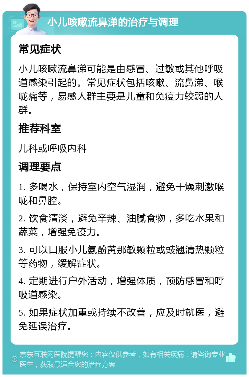 小儿咳嗽流鼻涕的治疗与调理 常见症状 小儿咳嗽流鼻涕可能是由感冒、过敏或其他呼吸道感染引起的。常见症状包括咳嗽、流鼻涕、喉咙痛等，易感人群主要是儿童和免疫力较弱的人群。 推荐科室 儿科或呼吸内科 调理要点 1. 多喝水，保持室内空气湿润，避免干燥刺激喉咙和鼻腔。 2. 饮食清淡，避免辛辣、油腻食物，多吃水果和蔬菜，增强免疫力。 3. 可以口服小儿氨酚黄那敏颗粒或豉翘清热颗粒等药物，缓解症状。 4. 定期进行户外活动，增强体质，预防感冒和呼吸道感染。 5. 如果症状加重或持续不改善，应及时就医，避免延误治疗。