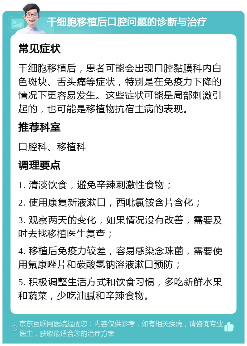 干细胞移植后口腔问题的诊断与治疗 常见症状 干细胞移植后，患者可能会出现口腔黏膜科内白色斑块、舌头痛等症状，特别是在免疫力下降的情况下更容易发生。这些症状可能是局部刺激引起的，也可能是移植物抗宿主病的表现。 推荐科室 口腔科、移植科 调理要点 1. 清淡饮食，避免辛辣刺激性食物； 2. 使用康复新液漱口，西吡氯铵含片含化； 3. 观察两天的变化，如果情况没有改善，需要及时去找移植医生复查； 4. 移植后免疫力较差，容易感染念珠菌，需要使用氟康唑片和碳酸氢钠溶液漱口预防； 5. 积极调整生活方式和饮食习惯，多吃新鲜水果和蔬菜，少吃油腻和辛辣食物。