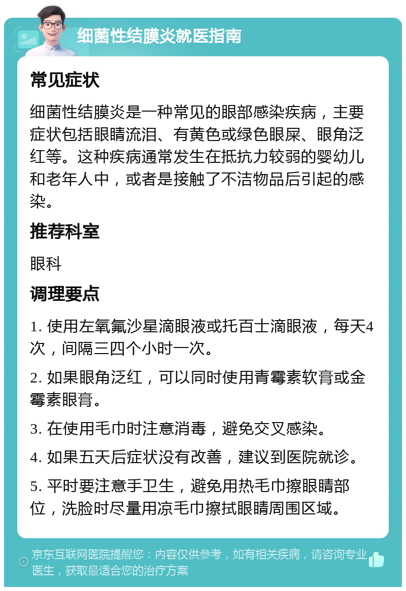 细菌性结膜炎就医指南 常见症状 细菌性结膜炎是一种常见的眼部感染疾病，主要症状包括眼睛流泪、有黄色或绿色眼屎、眼角泛红等。这种疾病通常发生在抵抗力较弱的婴幼儿和老年人中，或者是接触了不洁物品后引起的感染。 推荐科室 眼科 调理要点 1. 使用左氧氟沙星滴眼液或托百士滴眼液，每天4次，间隔三四个小时一次。 2. 如果眼角泛红，可以同时使用青霉素软膏或金霉素眼膏。 3. 在使用毛巾时注意消毒，避免交叉感染。 4. 如果五天后症状没有改善，建议到医院就诊。 5. 平时要注意手卫生，避免用热毛巾擦眼睛部位，洗脸时尽量用凉毛巾擦拭眼睛周围区域。