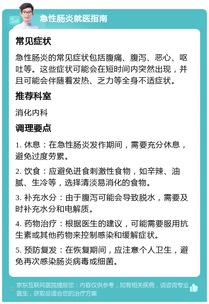 急性肠炎就医指南 常见症状 急性肠炎的常见症状包括腹痛、腹泻、恶心、呕吐等。这些症状可能会在短时间内突然出现，并且可能会伴随着发热、乏力等全身不适症状。 推荐科室 消化内科 调理要点 1. 休息：在急性肠炎发作期间，需要充分休息，避免过度劳累。 2. 饮食：应避免进食刺激性食物，如辛辣、油腻、生冷等，选择清淡易消化的食物。 3. 补充水分：由于腹泻可能会导致脱水，需要及时补充水分和电解质。 4. 药物治疗：根据医生的建议，可能需要服用抗生素或其他药物来控制感染和缓解症状。 5. 预防复发：在恢复期间，应注意个人卫生，避免再次感染肠炎病毒或细菌。