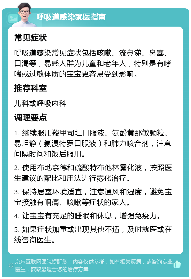 呼吸道感染就医指南 常见症状 呼吸道感染常见症状包括咳嗽、流鼻涕、鼻塞、口渴等，易感人群为儿童和老年人，特别是有哮喘或过敏体质的宝宝更容易受到影响。 推荐科室 儿科或呼吸内科 调理要点 1. 继续服用羧甲司坦口服液、氨酚黄那敏颗粒、易坦静（氨溴特罗口服液）和肺力咳合剂，注意间隔时间和饭后服用。 2. 使用布地奈德和硫酸特布他林雾化液，按照医生建议的配比和用法进行雾化治疗。 3. 保持居室环境适宜，注意通风和湿度，避免宝宝接触有咽痛、咳嗽等症状的家人。 4. 让宝宝有充足的睡眠和休息，增强免疫力。 5. 如果症状加重或出现其他不适，及时就医或在线咨询医生。