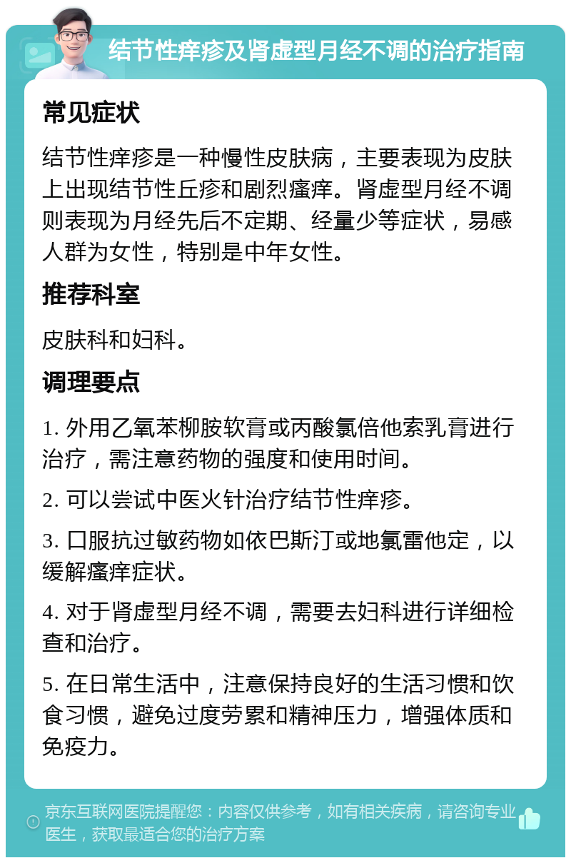 结节性痒疹及肾虚型月经不调的治疗指南 常见症状 结节性痒疹是一种慢性皮肤病，主要表现为皮肤上出现结节性丘疹和剧烈瘙痒。肾虚型月经不调则表现为月经先后不定期、经量少等症状，易感人群为女性，特别是中年女性。 推荐科室 皮肤科和妇科。 调理要点 1. 外用乙氧苯柳胺软膏或丙酸氯倍他索乳膏进行治疗，需注意药物的强度和使用时间。 2. 可以尝试中医火针治疗结节性痒疹。 3. 口服抗过敏药物如依巴斯汀或地氯雷他定，以缓解瘙痒症状。 4. 对于肾虚型月经不调，需要去妇科进行详细检查和治疗。 5. 在日常生活中，注意保持良好的生活习惯和饮食习惯，避免过度劳累和精神压力，增强体质和免疫力。