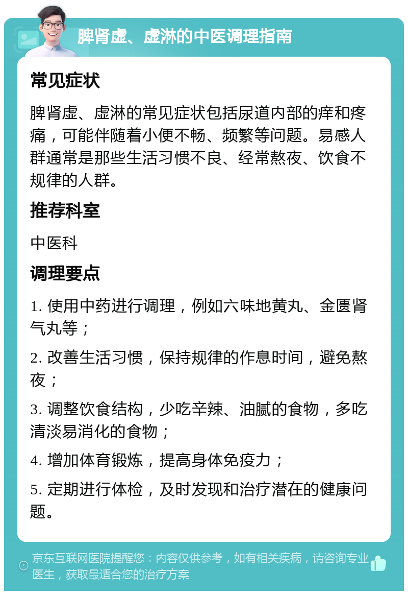 脾肾虚、虚淋的中医调理指南 常见症状 脾肾虚、虚淋的常见症状包括尿道内部的痒和疼痛，可能伴随着小便不畅、频繁等问题。易感人群通常是那些生活习惯不良、经常熬夜、饮食不规律的人群。 推荐科室 中医科 调理要点 1. 使用中药进行调理，例如六味地黄丸、金匮肾气丸等； 2. 改善生活习惯，保持规律的作息时间，避免熬夜； 3. 调整饮食结构，少吃辛辣、油腻的食物，多吃清淡易消化的食物； 4. 增加体育锻炼，提高身体免疫力； 5. 定期进行体检，及时发现和治疗潜在的健康问题。