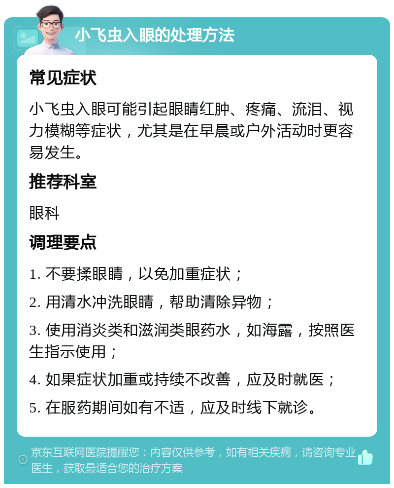 小飞虫入眼的处理方法 常见症状 小飞虫入眼可能引起眼睛红肿、疼痛、流泪、视力模糊等症状，尤其是在早晨或户外活动时更容易发生。 推荐科室 眼科 调理要点 1. 不要揉眼睛，以免加重症状； 2. 用清水冲洗眼睛，帮助清除异物； 3. 使用消炎类和滋润类眼药水，如海露，按照医生指示使用； 4. 如果症状加重或持续不改善，应及时就医； 5. 在服药期间如有不适，应及时线下就诊。