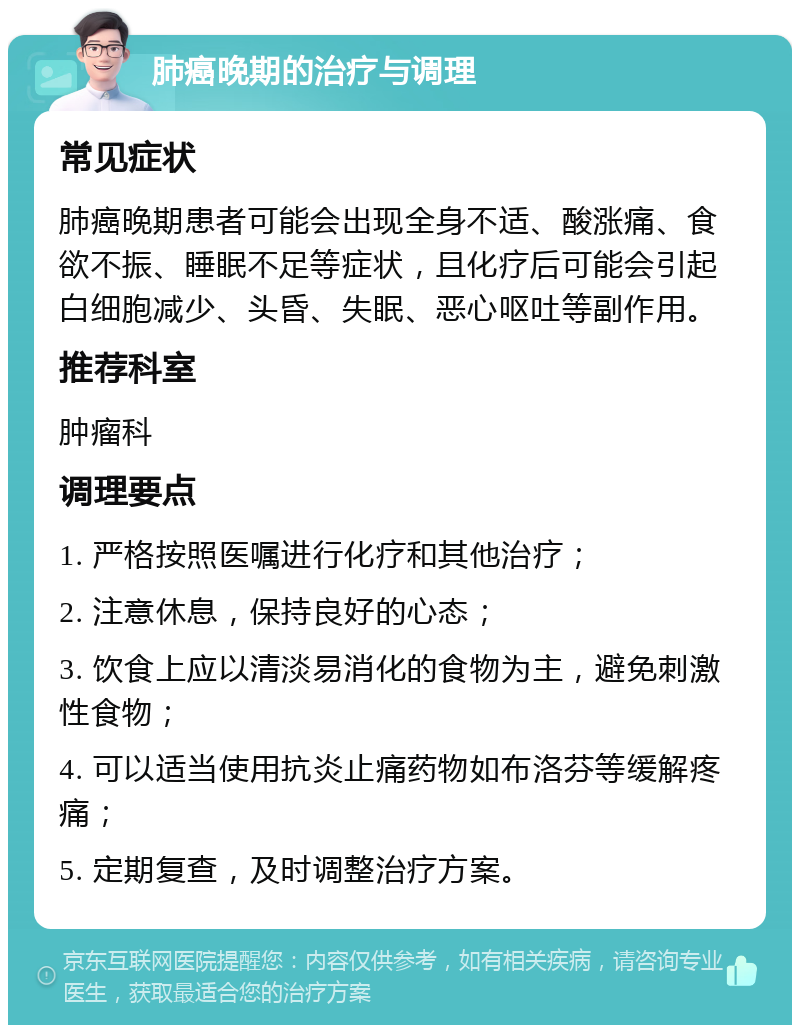 肺癌晚期的治疗与调理 常见症状 肺癌晚期患者可能会出现全身不适、酸涨痛、食欲不振、睡眠不足等症状，且化疗后可能会引起白细胞减少、头昏、失眠、恶心呕吐等副作用。 推荐科室 肿瘤科 调理要点 1. 严格按照医嘱进行化疗和其他治疗； 2. 注意休息，保持良好的心态； 3. 饮食上应以清淡易消化的食物为主，避免刺激性食物； 4. 可以适当使用抗炎止痛药物如布洛芬等缓解疼痛； 5. 定期复查，及时调整治疗方案。