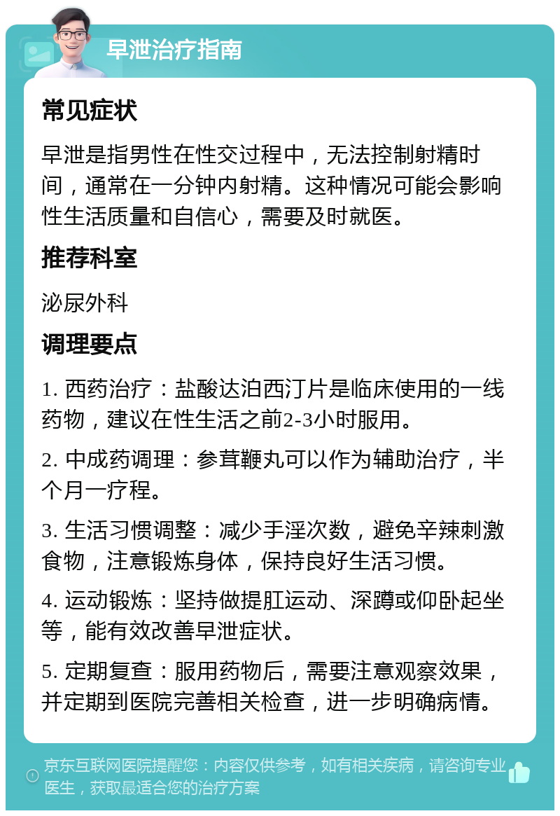 早泄治疗指南 常见症状 早泄是指男性在性交过程中，无法控制射精时间，通常在一分钟内射精。这种情况可能会影响性生活质量和自信心，需要及时就医。 推荐科室 泌尿外科 调理要点 1. 西药治疗：盐酸达泊西汀片是临床使用的一线药物，建议在性生活之前2-3小时服用。 2. 中成药调理：参茸鞭丸可以作为辅助治疗，半个月一疗程。 3. 生活习惯调整：减少手淫次数，避免辛辣刺激食物，注意锻炼身体，保持良好生活习惯。 4. 运动锻炼：坚持做提肛运动、深蹲或仰卧起坐等，能有效改善早泄症状。 5. 定期复查：服用药物后，需要注意观察效果，并定期到医院完善相关检查，进一步明确病情。