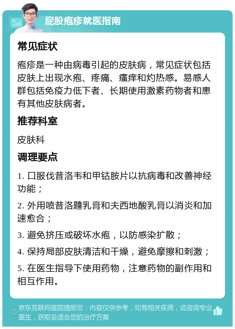 屁股疱疹就医指南 常见症状 疱疹是一种由病毒引起的皮肤病，常见症状包括皮肤上出现水疱、疼痛、瘙痒和灼热感。易感人群包括免疫力低下者、长期使用激素药物者和患有其他皮肤病者。 推荐科室 皮肤科 调理要点 1. 口服伐昔洛韦和甲钴胺片以抗病毒和改善神经功能； 2. 外用喷昔洛韙乳膏和夫西地酸乳膏以消炎和加速愈合； 3. 避免挤压或破坏水疱，以防感染扩散； 4. 保持局部皮肤清洁和干燥，避免摩擦和刺激； 5. 在医生指导下使用药物，注意药物的副作用和相互作用。