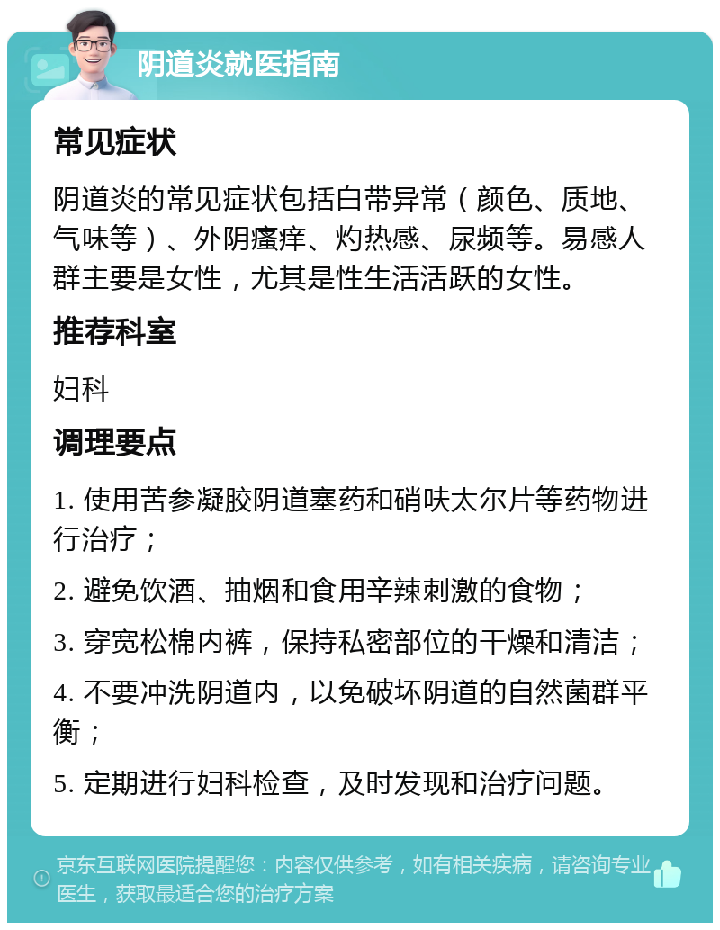 阴道炎就医指南 常见症状 阴道炎的常见症状包括白带异常（颜色、质地、气味等）、外阴瘙痒、灼热感、尿频等。易感人群主要是女性，尤其是性生活活跃的女性。 推荐科室 妇科 调理要点 1. 使用苦参凝胶阴道塞药和硝呋太尔片等药物进行治疗； 2. 避免饮酒、抽烟和食用辛辣刺激的食物； 3. 穿宽松棉内裤，保持私密部位的干燥和清洁； 4. 不要冲洗阴道内，以免破坏阴道的自然菌群平衡； 5. 定期进行妇科检查，及时发现和治疗问题。