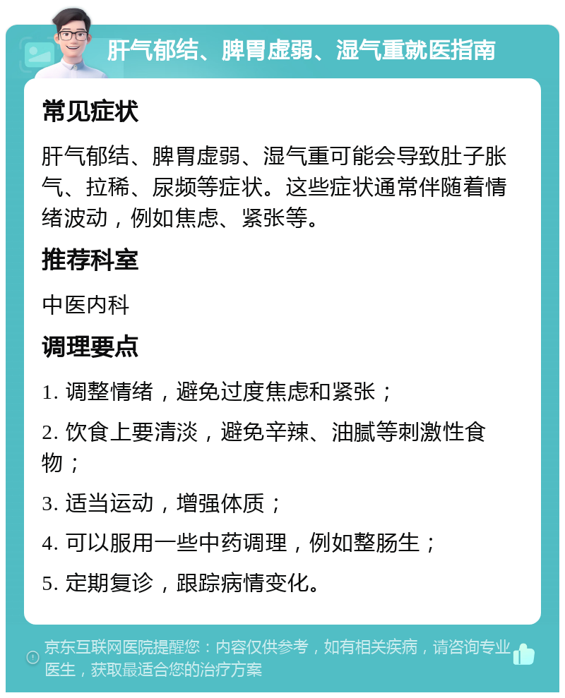 肝气郁结、脾胃虚弱、湿气重就医指南 常见症状 肝气郁结、脾胃虚弱、湿气重可能会导致肚子胀气、拉稀、尿频等症状。这些症状通常伴随着情绪波动，例如焦虑、紧张等。 推荐科室 中医内科 调理要点 1. 调整情绪，避免过度焦虑和紧张； 2. 饮食上要清淡，避免辛辣、油腻等刺激性食物； 3. 适当运动，增强体质； 4. 可以服用一些中药调理，例如整肠生； 5. 定期复诊，跟踪病情变化。