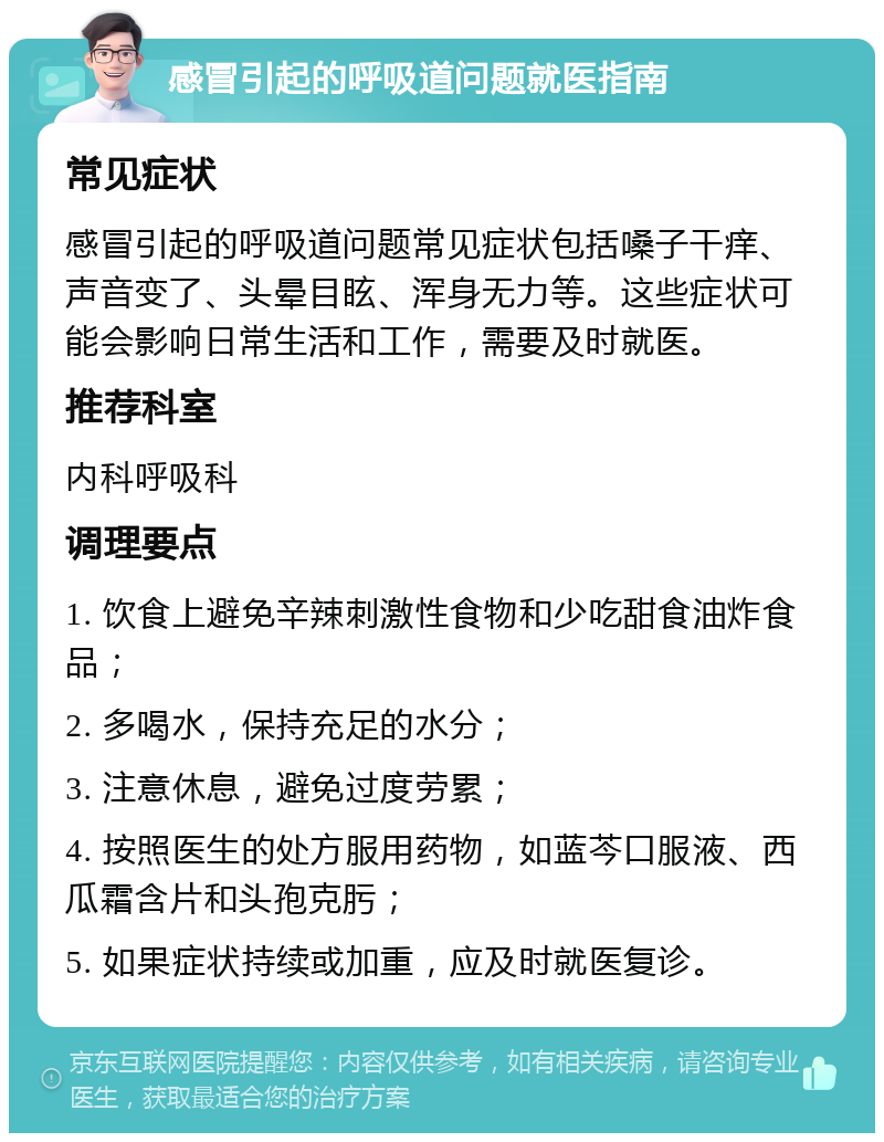 感冒引起的呼吸道问题就医指南 常见症状 感冒引起的呼吸道问题常见症状包括嗓子干痒、声音变了、头晕目眩、浑身无力等。这些症状可能会影响日常生活和工作，需要及时就医。 推荐科室 内科呼吸科 调理要点 1. 饮食上避免辛辣刺激性食物和少吃甜食油炸食品； 2. 多喝水，保持充足的水分； 3. 注意休息，避免过度劳累； 4. 按照医生的处方服用药物，如蓝芩口服液、西瓜霜含片和头孢克肟； 5. 如果症状持续或加重，应及时就医复诊。