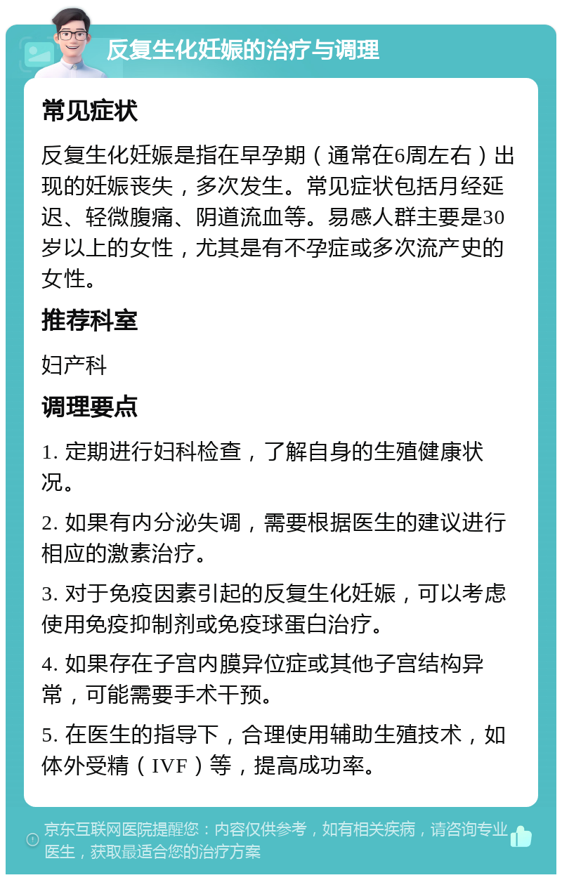 反复生化妊娠的治疗与调理 常见症状 反复生化妊娠是指在早孕期（通常在6周左右）出现的妊娠丧失，多次发生。常见症状包括月经延迟、轻微腹痛、阴道流血等。易感人群主要是30岁以上的女性，尤其是有不孕症或多次流产史的女性。 推荐科室 妇产科 调理要点 1. 定期进行妇科检查，了解自身的生殖健康状况。 2. 如果有内分泌失调，需要根据医生的建议进行相应的激素治疗。 3. 对于免疫因素引起的反复生化妊娠，可以考虑使用免疫抑制剂或免疫球蛋白治疗。 4. 如果存在子宫内膜异位症或其他子宫结构异常，可能需要手术干预。 5. 在医生的指导下，合理使用辅助生殖技术，如体外受精（IVF）等，提高成功率。