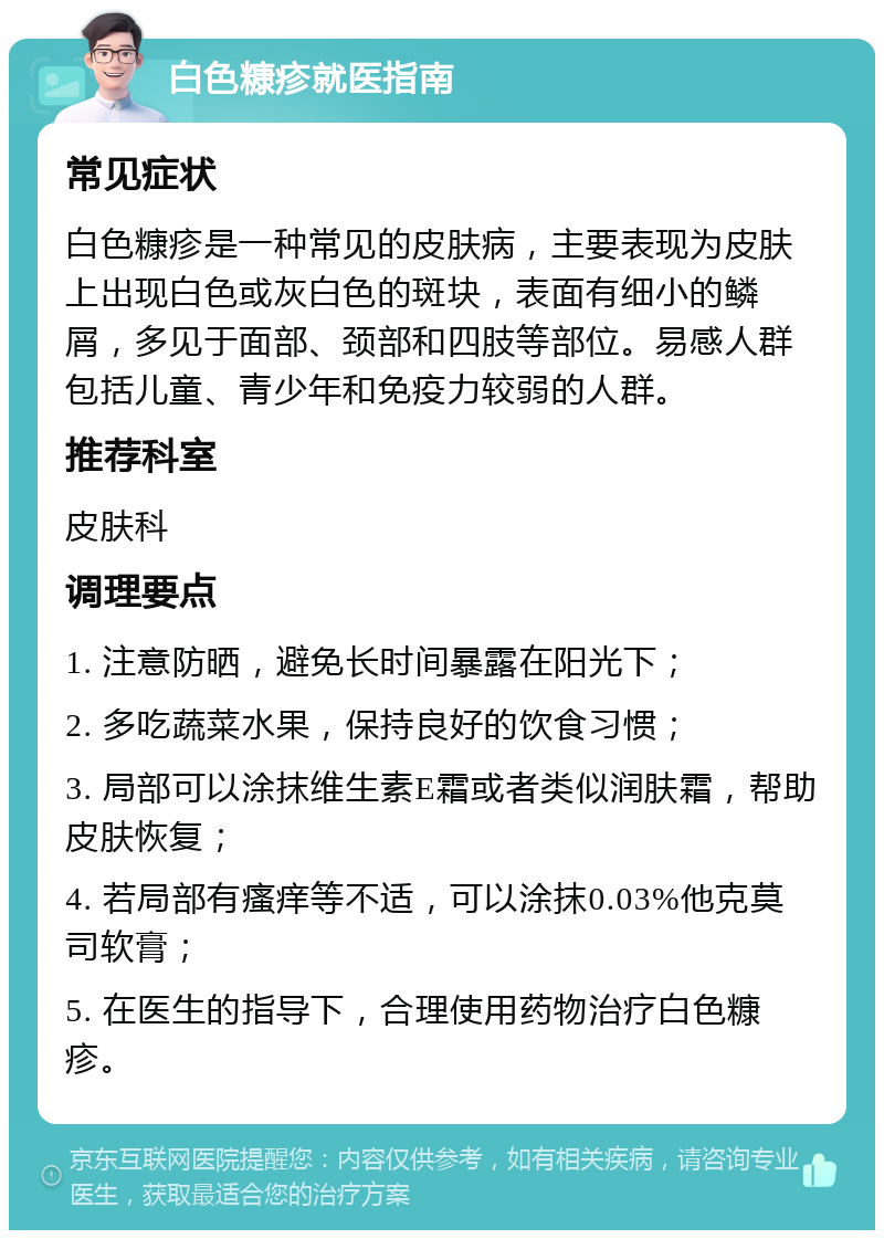 白色糠疹就医指南 常见症状 白色糠疹是一种常见的皮肤病，主要表现为皮肤上出现白色或灰白色的斑块，表面有细小的鳞屑，多见于面部、颈部和四肢等部位。易感人群包括儿童、青少年和免疫力较弱的人群。 推荐科室 皮肤科 调理要点 1. 注意防晒，避免长时间暴露在阳光下； 2. 多吃蔬菜水果，保持良好的饮食习惯； 3. 局部可以涂抹维生素E霜或者类似润肤霜，帮助皮肤恢复； 4. 若局部有瘙痒等不适，可以涂抹0.03%他克莫司软膏； 5. 在医生的指导下，合理使用药物治疗白色糠疹。