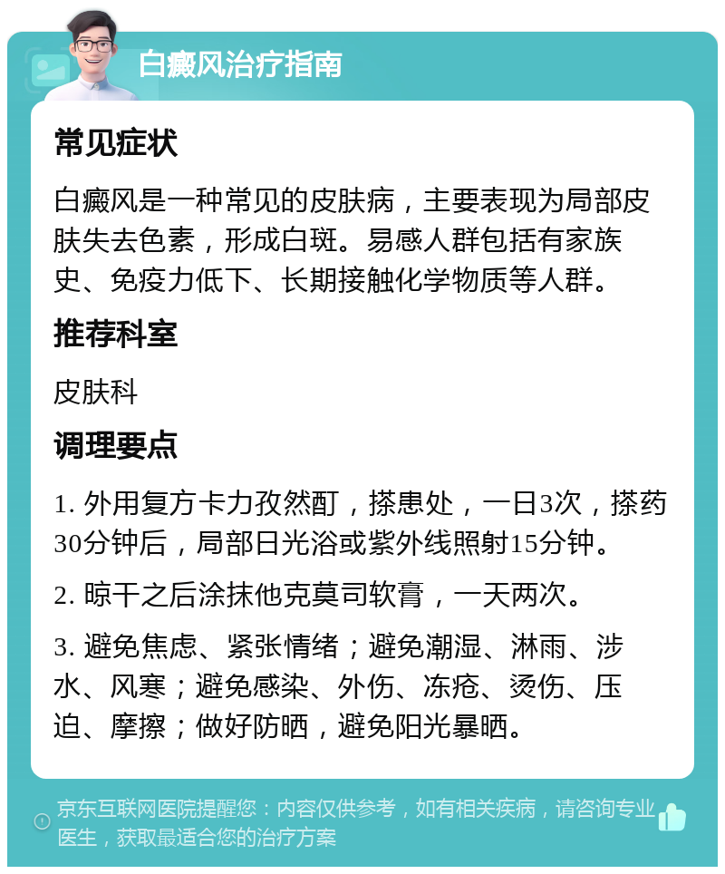 白癜风治疗指南 常见症状 白癜风是一种常见的皮肤病，主要表现为局部皮肤失去色素，形成白斑。易感人群包括有家族史、免疫力低下、长期接触化学物质等人群。 推荐科室 皮肤科 调理要点 1. 外用复方卡力孜然酊，搽患处，一日3次，搽药30分钟后，局部日光浴或紫外线照射15分钟。 2. 晾干之后涂抹他克莫司软膏，一天两次。 3. 避免焦虑、紧张情绪；避免潮湿、淋雨、涉水、风寒；避免感染、外伤、冻疮、烫伤、压迫、摩擦；做好防晒，避免阳光暴晒。