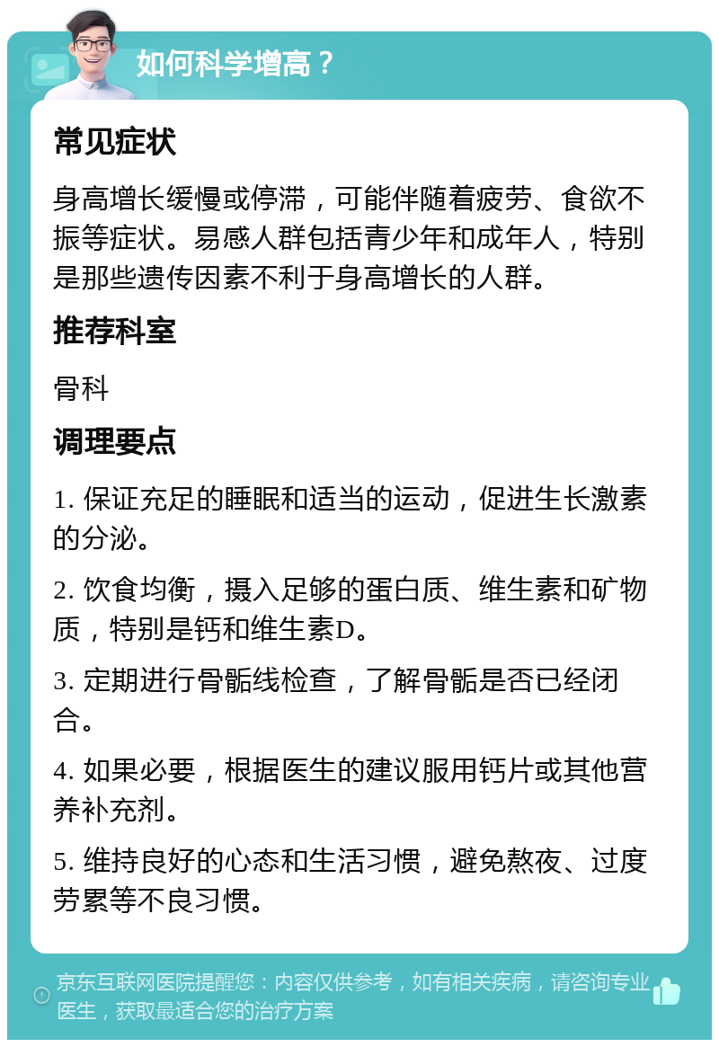 如何科学增高？ 常见症状 身高增长缓慢或停滞，可能伴随着疲劳、食欲不振等症状。易感人群包括青少年和成年人，特别是那些遗传因素不利于身高增长的人群。 推荐科室 骨科 调理要点 1. 保证充足的睡眠和适当的运动，促进生长激素的分泌。 2. 饮食均衡，摄入足够的蛋白质、维生素和矿物质，特别是钙和维生素D。 3. 定期进行骨骺线检查，了解骨骺是否已经闭合。 4. 如果必要，根据医生的建议服用钙片或其他营养补充剂。 5. 维持良好的心态和生活习惯，避免熬夜、过度劳累等不良习惯。