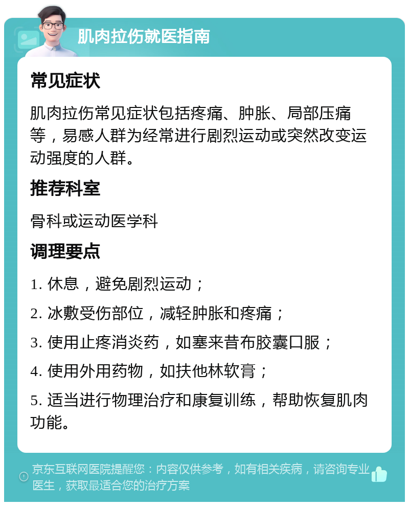 肌肉拉伤就医指南 常见症状 肌肉拉伤常见症状包括疼痛、肿胀、局部压痛等，易感人群为经常进行剧烈运动或突然改变运动强度的人群。 推荐科室 骨科或运动医学科 调理要点 1. 休息，避免剧烈运动； 2. 冰敷受伤部位，减轻肿胀和疼痛； 3. 使用止疼消炎药，如塞来昔布胶囊口服； 4. 使用外用药物，如扶他林软膏； 5. 适当进行物理治疗和康复训练，帮助恢复肌肉功能。