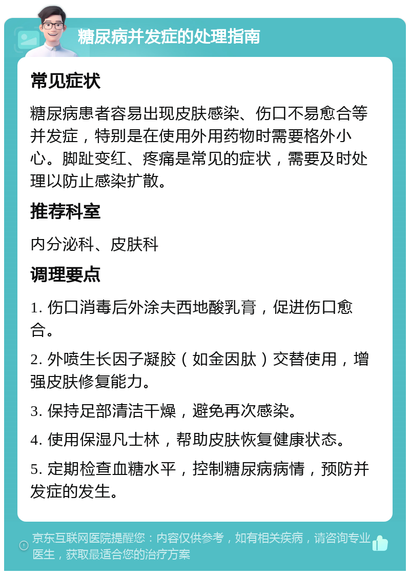 糖尿病并发症的处理指南 常见症状 糖尿病患者容易出现皮肤感染、伤口不易愈合等并发症，特别是在使用外用药物时需要格外小心。脚趾变红、疼痛是常见的症状，需要及时处理以防止感染扩散。 推荐科室 内分泌科、皮肤科 调理要点 1. 伤口消毒后外涂夫西地酸乳膏，促进伤口愈合。 2. 外喷生长因子凝胶（如金因肽）交替使用，增强皮肤修复能力。 3. 保持足部清洁干燥，避免再次感染。 4. 使用保湿凡士林，帮助皮肤恢复健康状态。 5. 定期检查血糖水平，控制糖尿病病情，预防并发症的发生。