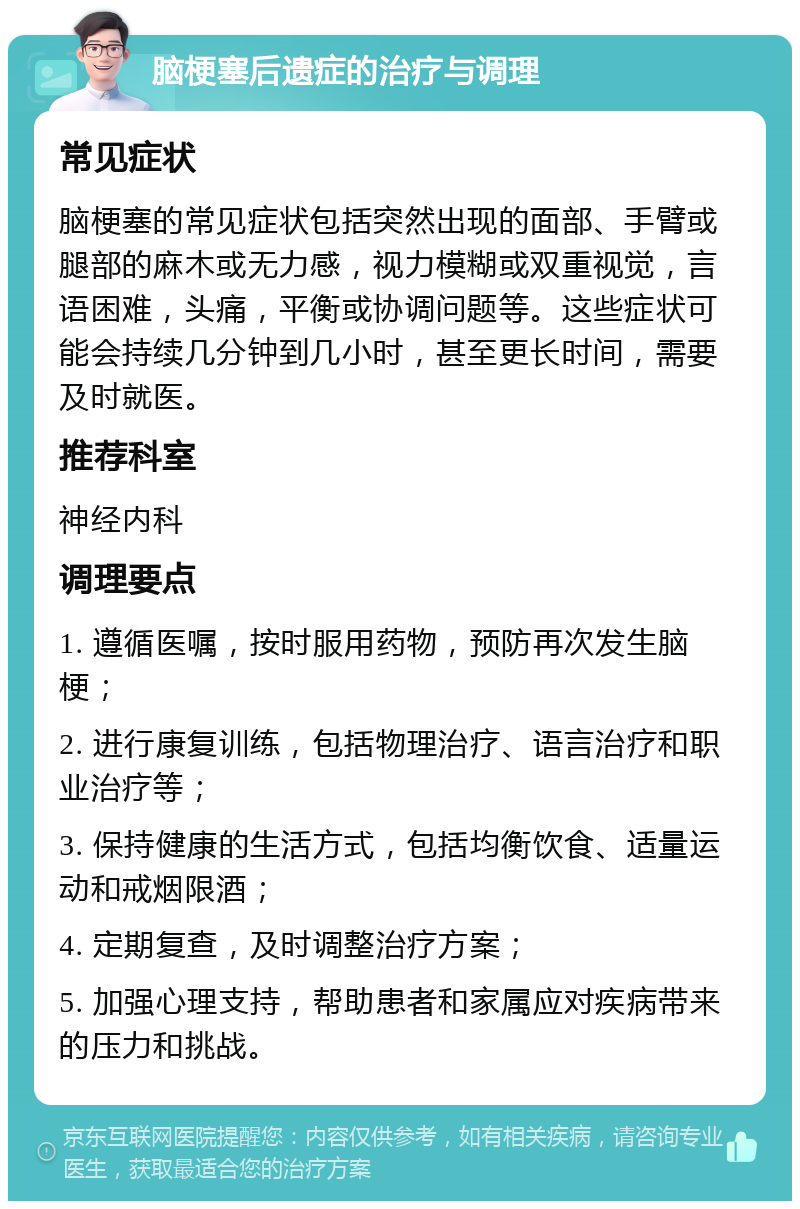 脑梗塞后遗症的治疗与调理 常见症状 脑梗塞的常见症状包括突然出现的面部、手臂或腿部的麻木或无力感，视力模糊或双重视觉，言语困难，头痛，平衡或协调问题等。这些症状可能会持续几分钟到几小时，甚至更长时间，需要及时就医。 推荐科室 神经内科 调理要点 1. 遵循医嘱，按时服用药物，预防再次发生脑梗； 2. 进行康复训练，包括物理治疗、语言治疗和职业治疗等； 3. 保持健康的生活方式，包括均衡饮食、适量运动和戒烟限酒； 4. 定期复查，及时调整治疗方案； 5. 加强心理支持，帮助患者和家属应对疾病带来的压力和挑战。