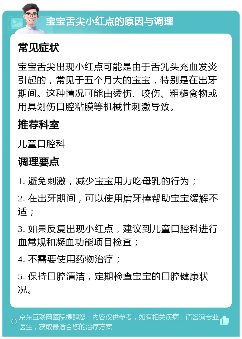 宝宝舌尖小红点的原因与调理 常见症状 宝宝舌尖出现小红点可能是由于舌乳头充血发炎引起的，常见于五个月大的宝宝，特别是在出牙期间。这种情况可能由烫伤、咬伤、粗糙食物或用具划伤口腔粘膜等机械性刺激导致。 推荐科室 儿童口腔科 调理要点 1. 避免刺激，减少宝宝用力吃母乳的行为； 2. 在出牙期间，可以使用磨牙棒帮助宝宝缓解不适； 3. 如果反复出现小红点，建议到儿童口腔科进行血常规和凝血功能项目检查； 4. 不需要使用药物治疗； 5. 保持口腔清洁，定期检查宝宝的口腔健康状况。