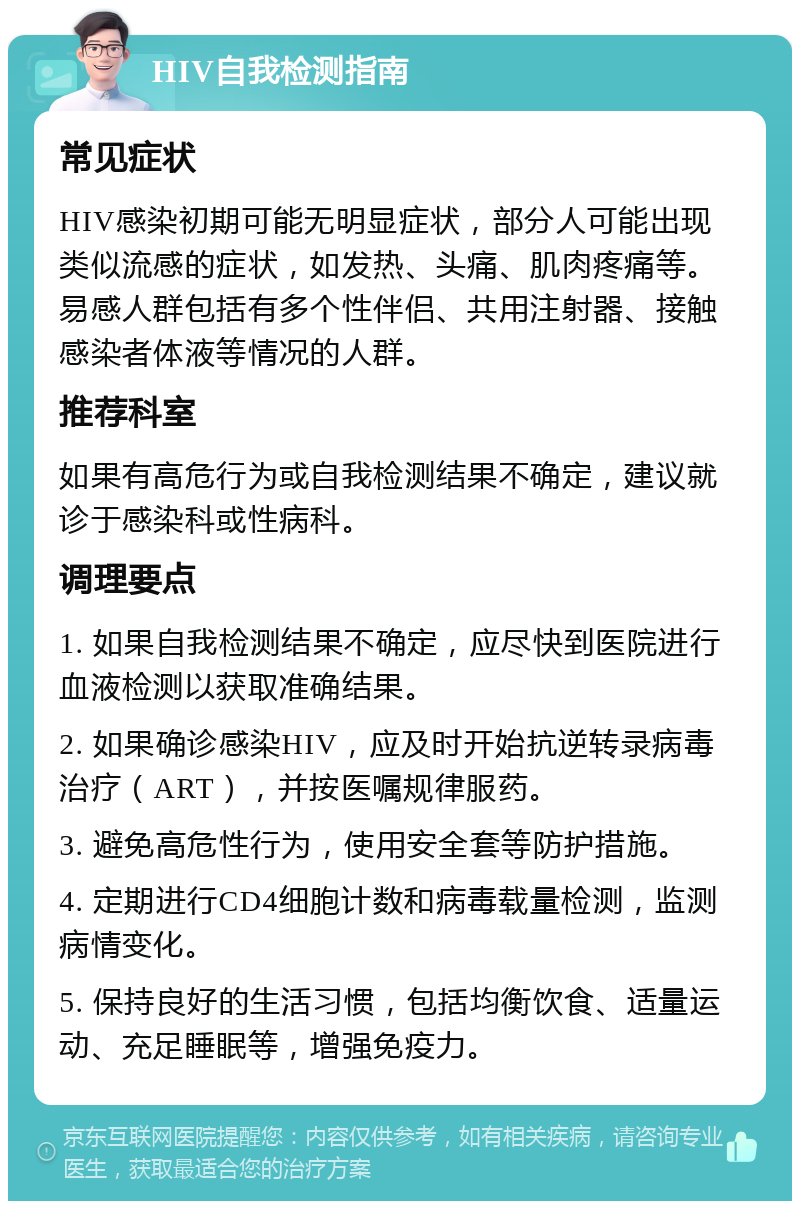 HIV自我检测指南 常见症状 HIV感染初期可能无明显症状，部分人可能出现类似流感的症状，如发热、头痛、肌肉疼痛等。易感人群包括有多个性伴侣、共用注射器、接触感染者体液等情况的人群。 推荐科室 如果有高危行为或自我检测结果不确定，建议就诊于感染科或性病科。 调理要点 1. 如果自我检测结果不确定，应尽快到医院进行血液检测以获取准确结果。 2. 如果确诊感染HIV，应及时开始抗逆转录病毒治疗（ART），并按医嘱规律服药。 3. 避免高危性行为，使用安全套等防护措施。 4. 定期进行CD4细胞计数和病毒载量检测，监测病情变化。 5. 保持良好的生活习惯，包括均衡饮食、适量运动、充足睡眠等，增强免疫力。