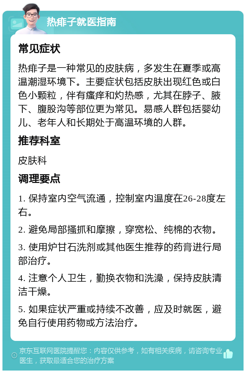 热痱子就医指南 常见症状 热痱子是一种常见的皮肤病，多发生在夏季或高温潮湿环境下。主要症状包括皮肤出现红色或白色小颗粒，伴有瘙痒和灼热感，尤其在脖子、腋下、腹股沟等部位更为常见。易感人群包括婴幼儿、老年人和长期处于高温环境的人群。 推荐科室 皮肤科 调理要点 1. 保持室内空气流通，控制室内温度在26-28度左右。 2. 避免局部搔抓和摩擦，穿宽松、纯棉的衣物。 3. 使用炉甘石洗剂或其他医生推荐的药膏进行局部治疗。 4. 注意个人卫生，勤换衣物和洗澡，保持皮肤清洁干燥。 5. 如果症状严重或持续不改善，应及时就医，避免自行使用药物或方法治疗。