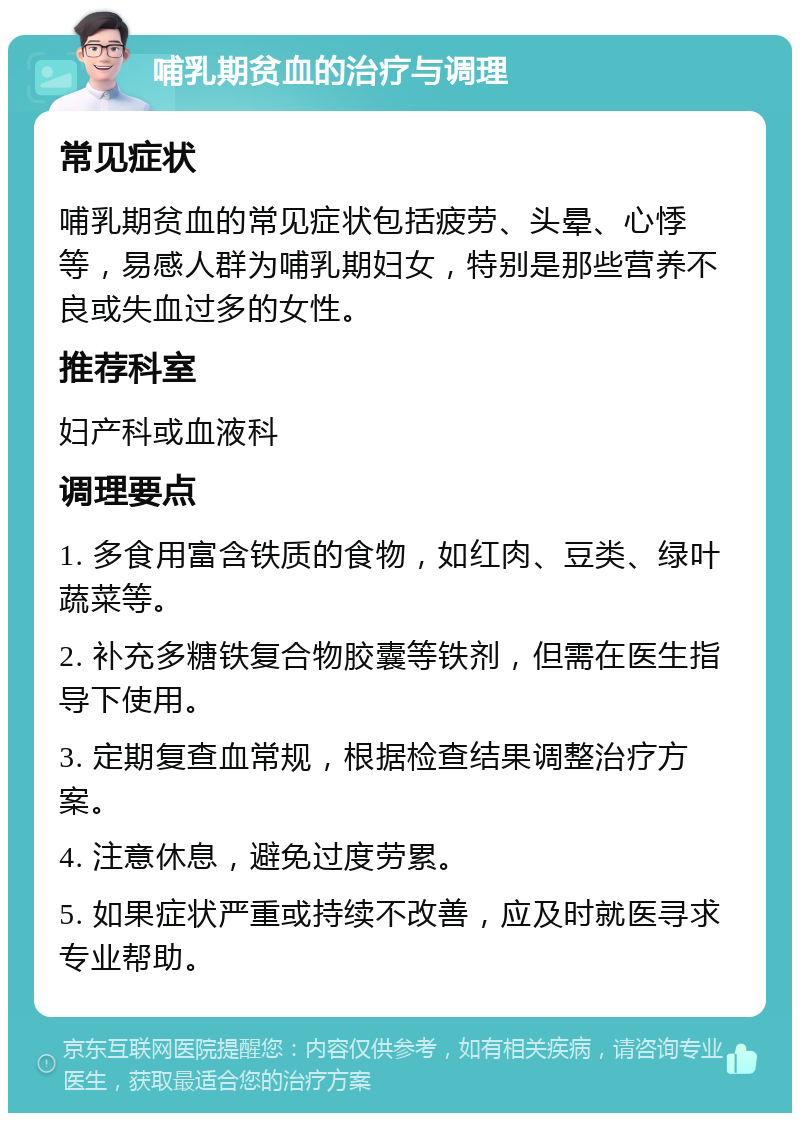 哺乳期贫血的治疗与调理 常见症状 哺乳期贫血的常见症状包括疲劳、头晕、心悸等，易感人群为哺乳期妇女，特别是那些营养不良或失血过多的女性。 推荐科室 妇产科或血液科 调理要点 1. 多食用富含铁质的食物，如红肉、豆类、绿叶蔬菜等。 2. 补充多糖铁复合物胶囊等铁剂，但需在医生指导下使用。 3. 定期复查血常规，根据检查结果调整治疗方案。 4. 注意休息，避免过度劳累。 5. 如果症状严重或持续不改善，应及时就医寻求专业帮助。