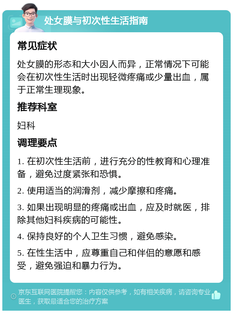 处女膜与初次性生活指南 常见症状 处女膜的形态和大小因人而异，正常情况下可能会在初次性生活时出现轻微疼痛或少量出血，属于正常生理现象。 推荐科室 妇科 调理要点 1. 在初次性生活前，进行充分的性教育和心理准备，避免过度紧张和恐惧。 2. 使用适当的润滑剂，减少摩擦和疼痛。 3. 如果出现明显的疼痛或出血，应及时就医，排除其他妇科疾病的可能性。 4. 保持良好的个人卫生习惯，避免感染。 5. 在性生活中，应尊重自己和伴侣的意愿和感受，避免强迫和暴力行为。