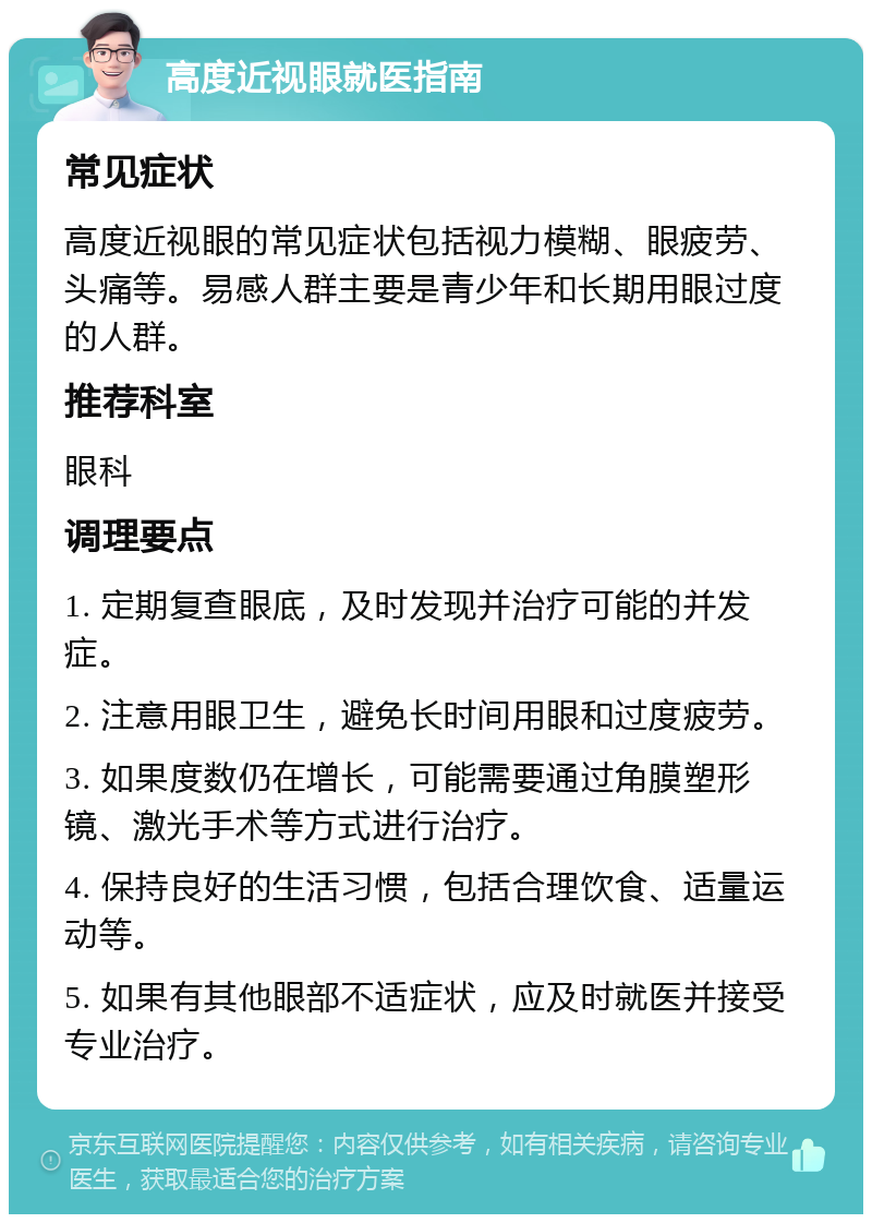 高度近视眼就医指南 常见症状 高度近视眼的常见症状包括视力模糊、眼疲劳、头痛等。易感人群主要是青少年和长期用眼过度的人群。 推荐科室 眼科 调理要点 1. 定期复查眼底，及时发现并治疗可能的并发症。 2. 注意用眼卫生，避免长时间用眼和过度疲劳。 3. 如果度数仍在增长，可能需要通过角膜塑形镜、激光手术等方式进行治疗。 4. 保持良好的生活习惯，包括合理饮食、适量运动等。 5. 如果有其他眼部不适症状，应及时就医并接受专业治疗。