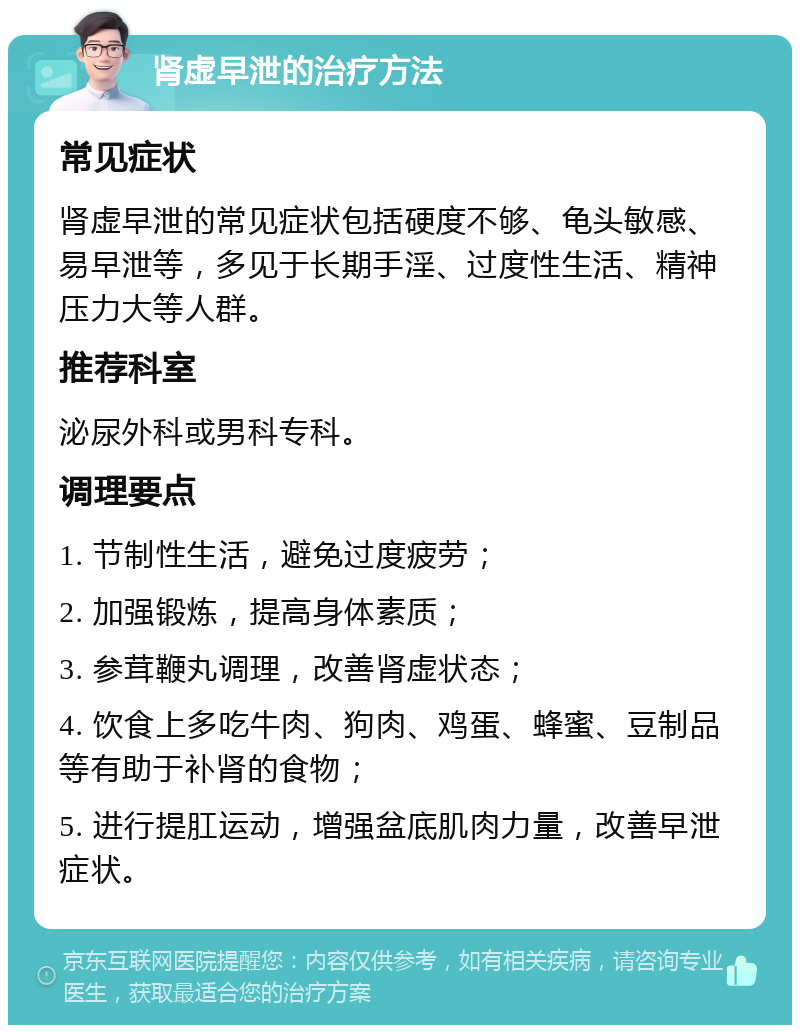 肾虚早泄的治疗方法 常见症状 肾虚早泄的常见症状包括硬度不够、龟头敏感、易早泄等，多见于长期手淫、过度性生活、精神压力大等人群。 推荐科室 泌尿外科或男科专科。 调理要点 1. 节制性生活，避免过度疲劳； 2. 加强锻炼，提高身体素质； 3. 参茸鞭丸调理，改善肾虚状态； 4. 饮食上多吃牛肉、狗肉、鸡蛋、蜂蜜、豆制品等有助于补肾的食物； 5. 进行提肛运动，增强盆底肌肉力量，改善早泄症状。