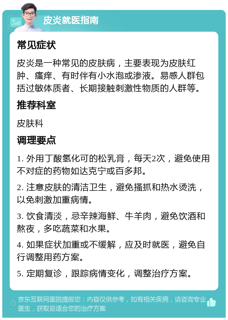 皮炎就医指南 常见症状 皮炎是一种常见的皮肤病，主要表现为皮肤红肿、瘙痒、有时伴有小水泡或渗液。易感人群包括过敏体质者、长期接触刺激性物质的人群等。 推荐科室 皮肤科 调理要点 1. 外用丁酸氢化可的松乳膏，每天2次，避免使用不对症的药物如达克宁或百多邦。 2. 注意皮肤的清洁卫生，避免搔抓和热水烫洗，以免刺激加重病情。 3. 饮食清淡，忌辛辣海鲜、牛羊肉，避免饮酒和熬夜，多吃蔬菜和水果。 4. 如果症状加重或不缓解，应及时就医，避免自行调整用药方案。 5. 定期复诊，跟踪病情变化，调整治疗方案。