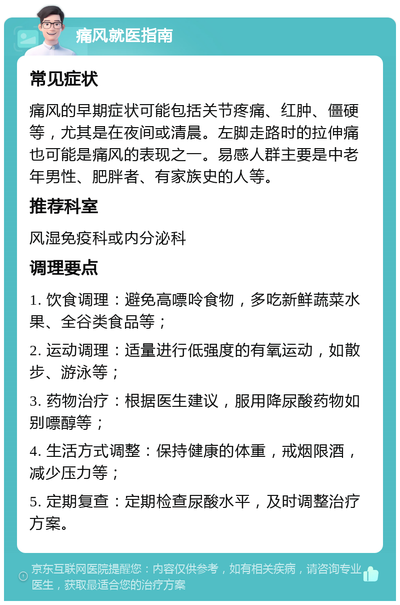 痛风就医指南 常见症状 痛风的早期症状可能包括关节疼痛、红肿、僵硬等，尤其是在夜间或清晨。左脚走路时的拉伸痛也可能是痛风的表现之一。易感人群主要是中老年男性、肥胖者、有家族史的人等。 推荐科室 风湿免疫科或内分泌科 调理要点 1. 饮食调理：避免高嘌呤食物，多吃新鲜蔬菜水果、全谷类食品等； 2. 运动调理：适量进行低强度的有氧运动，如散步、游泳等； 3. 药物治疗：根据医生建议，服用降尿酸药物如别嘌醇等； 4. 生活方式调整：保持健康的体重，戒烟限酒，减少压力等； 5. 定期复查：定期检查尿酸水平，及时调整治疗方案。