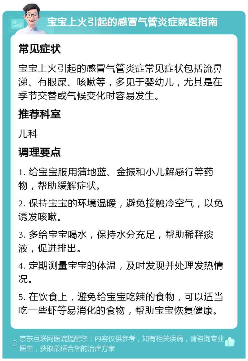 宝宝上火引起的感冒气管炎症就医指南 常见症状 宝宝上火引起的感冒气管炎症常见症状包括流鼻涕、有眼屎、咳嗽等，多见于婴幼儿，尤其是在季节交替或气候变化时容易发生。 推荐科室 儿科 调理要点 1. 给宝宝服用蒲地蓝、金振和小儿解感行等药物，帮助缓解症状。 2. 保持宝宝的环境温暖，避免接触冷空气，以免诱发咳嗽。 3. 多给宝宝喝水，保持水分充足，帮助稀释痰液，促进排出。 4. 定期测量宝宝的体温，及时发现并处理发热情况。 5. 在饮食上，避免给宝宝吃辣的食物，可以适当吃一些虾等易消化的食物，帮助宝宝恢复健康。