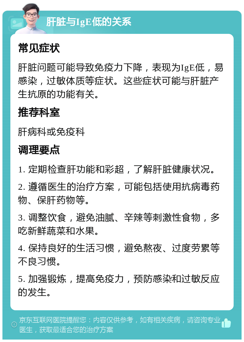 肝脏与IgE低的关系 常见症状 肝脏问题可能导致免疫力下降，表现为IgE低，易感染，过敏体质等症状。这些症状可能与肝脏产生抗原的功能有关。 推荐科室 肝病科或免疫科 调理要点 1. 定期检查肝功能和彩超，了解肝脏健康状况。 2. 遵循医生的治疗方案，可能包括使用抗病毒药物、保肝药物等。 3. 调整饮食，避免油腻、辛辣等刺激性食物，多吃新鲜蔬菜和水果。 4. 保持良好的生活习惯，避免熬夜、过度劳累等不良习惯。 5. 加强锻炼，提高免疫力，预防感染和过敏反应的发生。