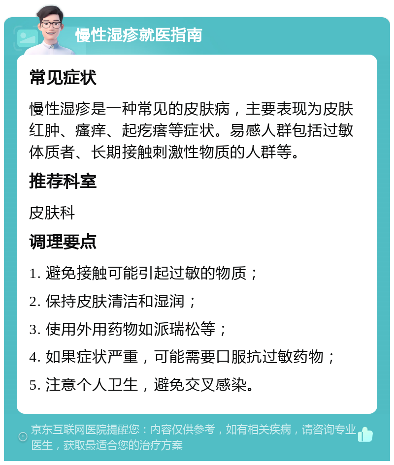 慢性湿疹就医指南 常见症状 慢性湿疹是一种常见的皮肤病，主要表现为皮肤红肿、瘙痒、起疙瘩等症状。易感人群包括过敏体质者、长期接触刺激性物质的人群等。 推荐科室 皮肤科 调理要点 1. 避免接触可能引起过敏的物质； 2. 保持皮肤清洁和湿润； 3. 使用外用药物如派瑞松等； 4. 如果症状严重，可能需要口服抗过敏药物； 5. 注意个人卫生，避免交叉感染。