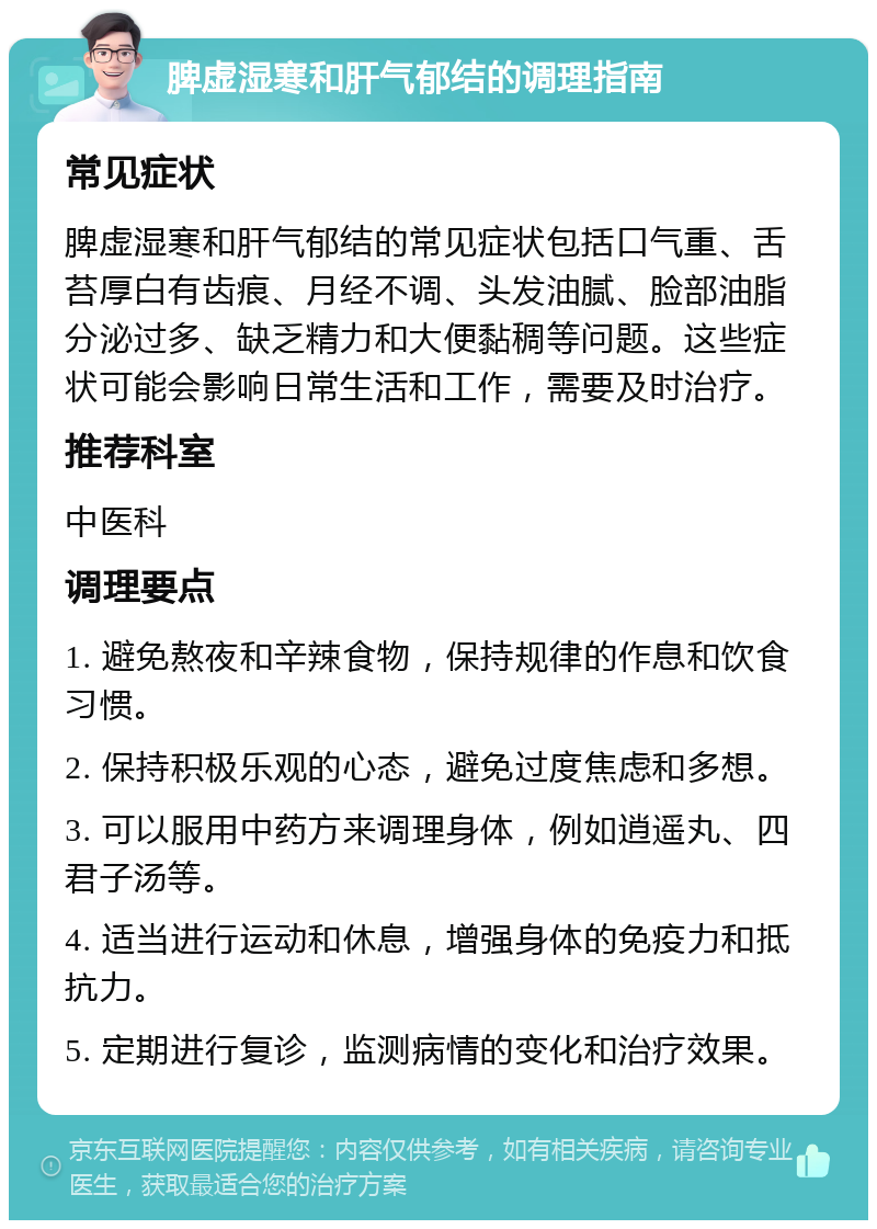 脾虚湿寒和肝气郁结的调理指南 常见症状 脾虚湿寒和肝气郁结的常见症状包括口气重、舌苔厚白有齿痕、月经不调、头发油腻、脸部油脂分泌过多、缺乏精力和大便黏稠等问题。这些症状可能会影响日常生活和工作，需要及时治疗。 推荐科室 中医科 调理要点 1. 避免熬夜和辛辣食物，保持规律的作息和饮食习惯。 2. 保持积极乐观的心态，避免过度焦虑和多想。 3. 可以服用中药方来调理身体，例如逍遥丸、四君子汤等。 4. 适当进行运动和休息，增强身体的免疫力和抵抗力。 5. 定期进行复诊，监测病情的变化和治疗效果。