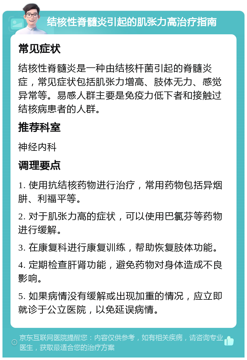 结核性脊髓炎引起的肌张力高治疗指南 常见症状 结核性脊髓炎是一种由结核杆菌引起的脊髓炎症，常见症状包括肌张力增高、肢体无力、感觉异常等。易感人群主要是免疫力低下者和接触过结核病患者的人群。 推荐科室 神经内科 调理要点 1. 使用抗结核药物进行治疗，常用药物包括异烟肼、利福平等。 2. 对于肌张力高的症状，可以使用巴氯芬等药物进行缓解。 3. 在康复科进行康复训练，帮助恢复肢体功能。 4. 定期检查肝肾功能，避免药物对身体造成不良影响。 5. 如果病情没有缓解或出现加重的情况，应立即就诊于公立医院，以免延误病情。